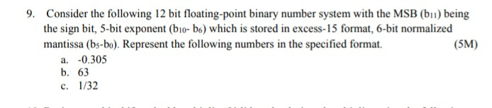 9. Consider the following 12 bit floating-point binary number system with the MSB b) being the sign bit, 5-bit exponent (bio-b) which is stored in excess-15 format, 6-bi normalized mantissa (bs-bo). Represent the following numbers in the specified format. (5M) a. -0.305 b. 63 c. 1/32