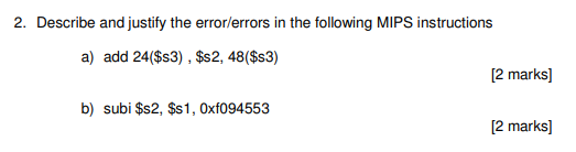 2. Describe and justify the error/errors in the following MIPS instructions a) add 24($s3) , $s2, 48($s3) [2 marks] b) subi $s2, $s1, Oxf094553 [2 marks]