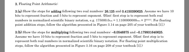 3. Floating Point Arithmetic: 3.(a) Show the steps for adding following two real numbers 26.125 and 0.4150390625. Assume we have 10 bits to represent fraction and 5 bits to represent exponent. (Hint: first step is to represent both real numbers in normalized scientific binary notation, e.g. 175000.01.1100000000wo X 200101. For floating point addition steps, follow the algorithm presented in Figure 3.14 on page 205 of your textbook [1]) 3.(b) Show the steps for multiplying following two real numbers: -8.0546875 and-0.179931640625. Assume we have 10 bits to represent fraction and 5 bits to represent exponent. (Hint: first step is to represent both real numbers in normalized scientific binary notation. For floating point multiplicatiorn steps, follow the algorithm presented in Figure 3.16 on page 209 of your textbook [1)