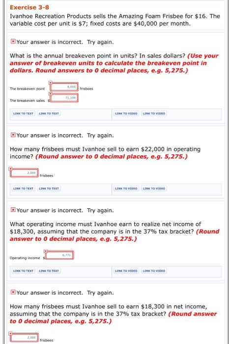 Exercise 3-8 ivanhoe recreation products sells the amazing foam frisbee for $16. the variable cost per unit is $7; fixed costs are $40,000 per month your answer is incorrect. try again. what is the annual breakeven point in units? in sales dollars? (use your answer of breakeven units to calculate the breakeven point in dollars. round answers to 0 decimal places, e.g. 5,275. the breakeven point frisbees the breakeven sales your answer is incorrect. try again. how many frisbees must ivanhoe sell to earn $22,000 in operating income? (round answer to 0 decimal places, e.g. 5,275.) frisbees link to tex link to tex your answer is incorrect. try again. what operating income must ivanhoe earn to realize net income of $18,300, assuming that the company is in the 37% tax bracket? (round answer to 0 decimal places, e.g. 5,275.) operating income your answer is incorrect. try again. how many frisbees must ivanhoe sell to earn $18,300 in net income assuming that the company is in the 37% tax bracket? (round answer to 0 decimal places, e.g. 5,275.) frisbees
