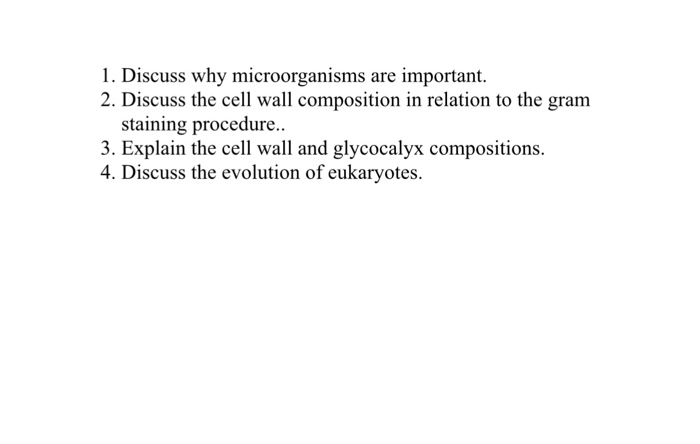 1. Discuss why microorganisms are important. 2. Discuss the cell wall composition in relation to the gram staining procedure. 3. Explain the cell wall and glycocalyx compositions. 4. Discuss the evolution of eukaryotes