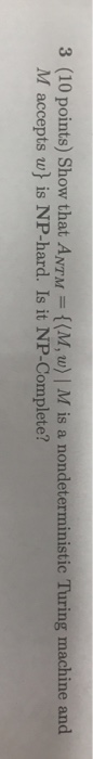 3 (10 points) Show that ANTM (M, w) | M is a nondeterministic Turing machine and M accepts w) is NP-hard. Is it NP-Complete?