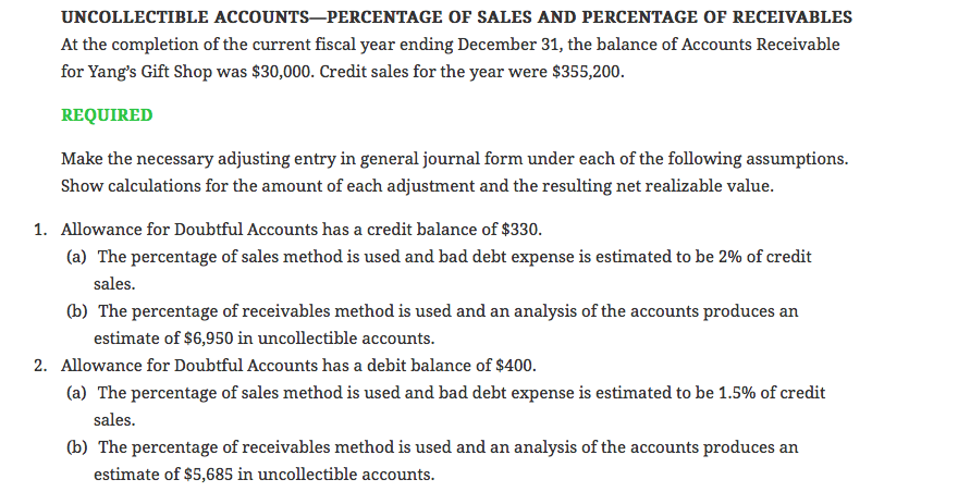 UNCOLLECTIBLE accounts-percentage of sales and percentage of receivables at the completion of the current fiscal year ending december 31, the balance of accounts receivable for yangs gift shop was $30,000. credit sales for the year were $355,200 required make the necessary adjusting entry in general journal form under each of the following assumptions show calculations for the amount of each adjustment and the resulting net realizable value. allowance for doubtful accounts has a credit balance of $330. (a) 1. the percentage of sales method is used and bad debt expense is estimated to be 2% of credit sales estimate of $6,950 in uncollectible accounts. the percentage of sales method is used and bad debt expense is estimated to be 1.5% of credit (b) the percentage of receivables method is used and an analysis of the accounts produces an 2. allowance for doubtful accounts has a debit balance of $400. (a) sales. (b) the percentage of receivables method is used and an analysis of the accounts produces an estimate of $5,685 in uncollectible accounts.