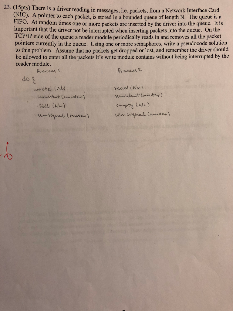 23. (15pts) There is a driver reading in messages, i.e. packets, from a Network Interface Card (NIC). A pointer to each packet, is stored in a bounded queue of length N. The queue is a FIFO. At random times one or more packets are inserted by the driver into the queue. It is important that the driver not be interrupted when inserting p TCP/IP side of the queue a reader module periodically reads in and removes all the packet pointers currently in the queue. Using one or more semaphores, write a pseudocode solution to this problem. Assume that no packets get dropped or lost, and remember the driver should be allowed to enter all the packets its write module contains without being interrupted by the reader module. ackets into the queue. On the frown? do wrte w)