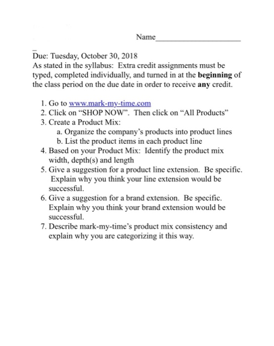 Name Due: Tuesday, October 30, 2018 As stated in the syllabus: Extra credit assignments must be typed, completed individually, and turned in at the beginning of the class period on the due date in order to receive any credit. 1. Go to 2. Click on SHOP NOW. Then click on All Products 3. Create a Product Mix a. Organize the companys products into product lines b. List the product items in each product line width, depth(s) and length Explain why you think your line extension would be 4. Based on your Product Mix: Identify the product mix 5. Give a suggestion for a product line extension. Be specific successful 6. Give a suggestion for a brand extension. Be specific Explain why you think your brand extension would be successful 7. Describe mark-my-times product mix consistency and explain why you are categorizing it this way