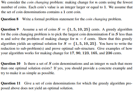 We consider the coin changing problem: making change for n cents using the fewest number of coins. Each coins value is an integer larger or equal to 1. We assume that the set of coin denominations contains a 1 cent coin. Question 8 Write a formal problem statement for the coin changing problem. Question 9 Assume a set of coins S-1,5,10, 25 cents. A greedy algorithm for the coin changing problem is to pick the largest coin denomination E in S less than n and solve the problem of making change for n - l cents. Show that this greedy algorithm yields an optimal solution for S 1,5,10, 25]. You have to write the reduction to sub-problem(s) and prove optimal sub-structure. Give examples of how your algorithm works for making change for 17, 90, 123, 165, and 236 cents. Question 10 Is there a set of S coin denominations and an integer n such that more than one optimal solution exists? If yes, you should provide a concrete example and try to make it as simple as possible Question 11 Give a set of coin denominations for which the greedy algorithm pro- posed above does not yield an optimal solution.