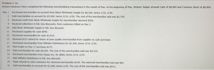 Problem 5-1A Winters Hardware Store completed the following merchandising transactions in the month of May. At the beginning of May, Winters ledger showed Cash of $8,800 and Common Stock of $8,800. May 1 Purchased merchandise on account from Black wholesale Supply for $8,500, terms 1/10, n/30. 2 Sold mechandise on account for ss,000, terms 2/10·n/30. The cost of the merchandise sold was $3,750. 5 Received credit from Black Wholesale Supply for merchandise returned $500 9 Received collections in full, less discounts, from customers billed on May 2. 10 Paid Black Wholesale Supply in full, less discount 11 Purchased supplies for cash $990 12 Purchased merchandise for cash $3,410 15 Recelved $253 refund for return of poor-quality merchandise from supplier on cash purchase. 17 Purchased merchandise from Wilhelm Distributors for $2,300, terms 2/10, n/30. 9 Paid freight on May 17 purchase $275 24 Sold merchandise for cash $6,050. The cost of the merchandise sold was $4,510 25 Purchased merchandise from Clasps Inc. for $880, terms 3/10, n/30, 27 paid withelm Distritutors in M·less discount. 29 Made refunds to cash customers for returned merchandise $140. The returned merchandise had cost $9s. 1 Sold merchandise on account for $1,408, terms n/30. The cost of the merchandise sold was $913.