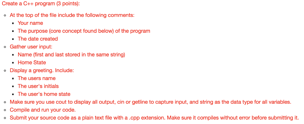 Create a C++ program (3 points) At the top of the file include the following comments: Your name The purpose (core concept found below) of the program - The date created Gather user input: o Name (first and last stored in the same string) Home State The users name The users home state o Display a greeting. Include: -The users initials Make sure you use cout to display all output, cin or getline to capture input, and string as the data type for all variables. ° Compile and run your code. Submit your source code as a plain text file with a .cpp extension. Make sure it compiles without error before submitting it.