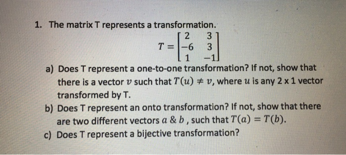1. The matrix T represents a transformation. 2 3 T--6 3 a) Does T represent a one-to-one transformation? If not, show that there is a vector u such that T(u)ヂv, where u is any 2 x 1 vector transformed by T. b) Does T represent an onto transformation? If not, show that there are two different vectors a & b, such that T(a) T(b). c) Does T represent a bijective transformation?
