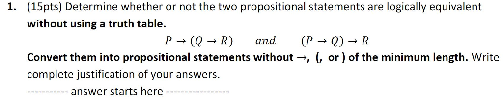 (15pts) Determine whether or not the two propositional statements are logically equivalent without using a truth table. 1. P?(Q ? R) and (P?Q) ? R Convert them into propositional statements without->, (, or) of the minimum length. Write complete justification of your answers - answer starts here