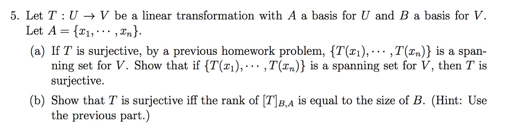 5. Let T : U → V be a linear transformation with A a basis for U and B a basis for V (a) If T is surjective, by a previous homework problem, {T(xi),... ,T(xn)) is a span ning set for V. Show that if {T(^1),... ,T(xn)J is a spanning set for V, then T is suriective. (b) Show that T is surjective iff the rank of [T]B,A is equal to the size of B. (Hint: Use the previous part