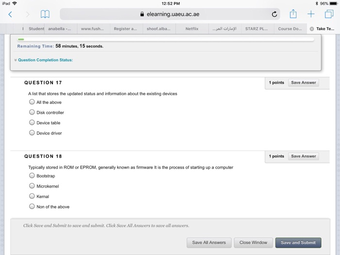 iPad令 12:52 PM 96% 을 elearning.uaeu.ac.ae I Student anabella -.www.fush... Register a... shoof.alba... Netflix STARZ PL.. Course Do... Take Te... Remaining Time: 58 minutes, 15 seconds. Question Completion Status: QUESTION 17 1 points Save Answer A list that stores the updated status and information about the existing devices All the above ODisk controller Device table Device driver QUESTION 18 1 points Save Answer Typically stored in ROM or EPROM, generally known as firmware It is the process of starting up a computer O Bootstrap O Microkemel Kernal Non of the above Click Save and Submit to save and submit, Click Save All Answers to save all ansvers Save All Answers Close Window Save and Submit