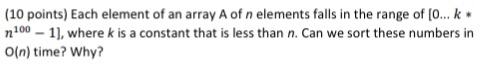 (10 points) Each element of an array A of n elements falls in the range of [0...k n10 , where k is a constant that is less than n. Can we sort these numbers in O(n) time? Why?