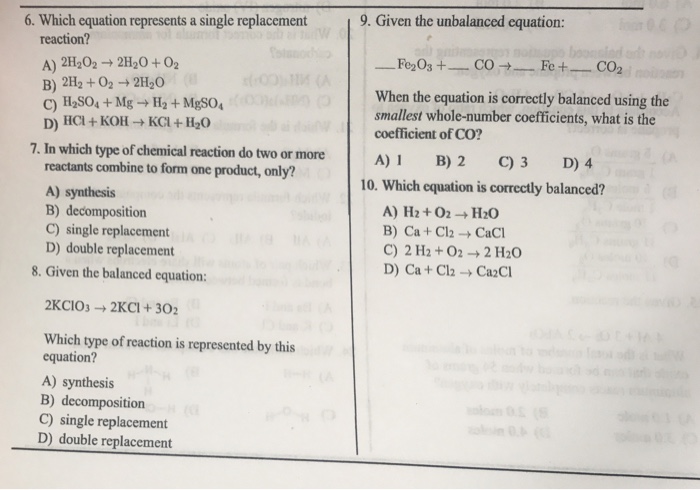 6. Which equation represents a single replacement 9. Given the unbalanced equation: reaction? A) 2H202 → 2H2O + O2 B) 2H2 +02 2H20 When the equation is correctly balanced using the smallest whole-number coefficients, what is the coefficient of CO? D) HCl + KOH → KCl + H2O 7.In which type of chemieal reaction do two omoreI B)2 C)3 D)4 reactants combine to form one product, only? A) synthesis B) decomposition C) single replacement D) double replacement 10. Which equation is correctly balanced? B) Ca + Cl2 → CaCl C) 2 H2 +022 H20 D) Ca + Cl2 → CaCl 8. Given the balanced equation: 2KC10: → 2KCI + 302 Which type of reaction is represented by this equation? A) synthesis B) decomposition C) single replacement D) double replacement