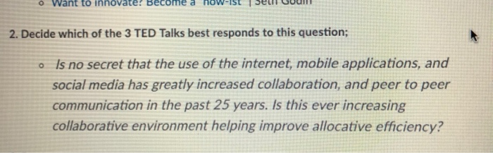 o Want to innovate! Become a ow-Ist1 Seth Godin 2. Decide which of the 3 TED Talks best responds to this question; Is no secret that the use of the internet, mobile applications, and social media has greatly increased collaboration, and peer to peer communication in the past 25 years. Is this ever increasing collaborative environment helping improve allocative efficiency? o