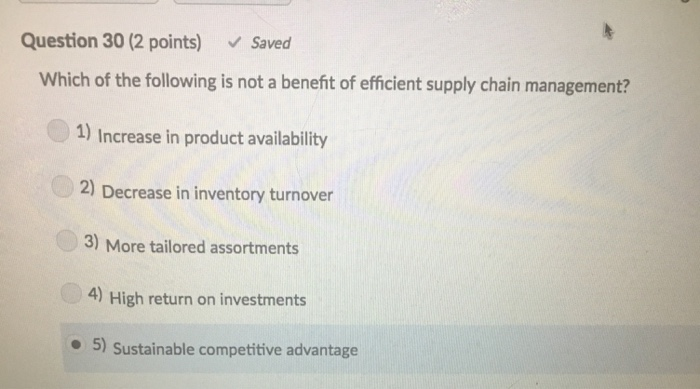 Question 30 (2 points) Saved Which of the following is not a benefit of efficient supply chain management? 1) Increase in product availability 2) Decrease in inventory turnover 3) More tailored assortments 4) High return on investments o 5) Sustainable competitive advantage