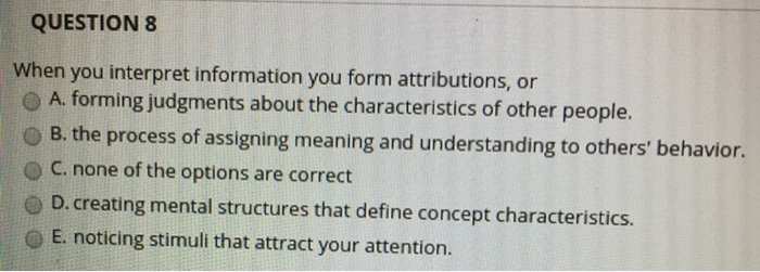 QUESTION 8 When you interpret information you form attributions, or A. forming judgments about the characteristics of other people. O B. the process of assigning meaning and understanding to others behavior. O C. none of the options are correct - D. creating mental structures that define concept characteristics. O E. noticing stimuli that attract your attention.