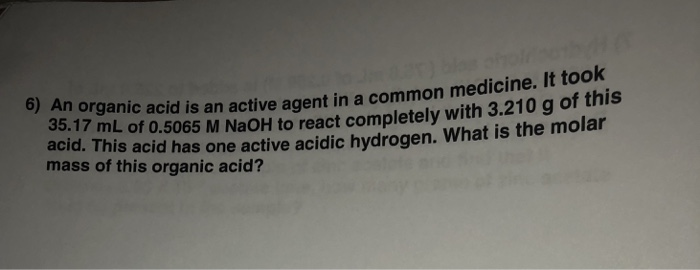 6) A It took n organic acid is an active agent in a common medicine. 35.17 mL of 0.5065 M NaOH to react completely acid. This acid has one active acidic hydrogen. What is the molar mass of this organic acid? with 3.210 g of this