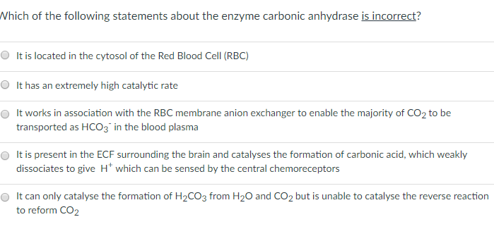 Which of the following statements about the enzyme carbonic anhydrase is incorrect? It is located in the cytosol of the Red Blood Cell (RBC) O It has an extremely high catalytic rate O It works in association with the RBC membrane anion exchanger to enable the majority of CO2 to be O It is present in the ECF surrounding the brain and catalyses the formation of carbonic acid, which weakly dissociates to give H which can be sensed by the central chemoreceptors It can only catalyse the formation of H2CO3 from H2O and CO2 but is unable to catalyse the reverse reaction io rionnCO