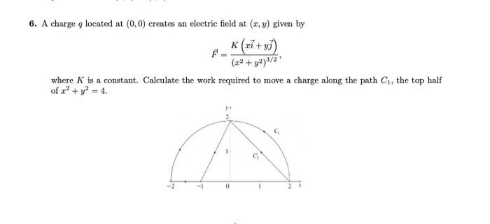6. A charge q located at (0,0) creates an electric field at (x, v) given by z2 +y2)3/2 where K is a constant. Calculate the work required to move a charge along the path Ci, the top half