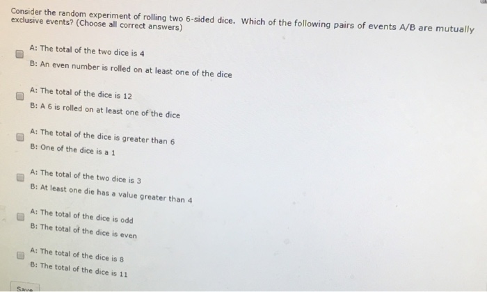 Consider the random experiment of rolling two 6-sided dice. Which of the following pairs of events A/B are mutually exclusive events? (Choose all correct answers) A: The total of the two dice is 4 B: An even number is rolled on at least one of the dice A: The total of the dice is 12 B: A 6 is rolled on at least one of the dice A: The total of the dice is greater than 6 B: One of the dice is a 1 A: The total of the two dice is 3 B: At least one die has a value greater than 4 A: The total of the dice is odd B: The total of the dice is even A: The total of the dice is 8 B: The total of the dice is 11 Saue