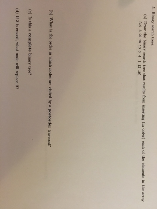 5. Binary search trees: (a) Draw the binary search tree that results from inserting (in order) each of the elements in the array [14 3 20 16 13 6 4 1 12 19] (b) What is the order in which nodes are visited by a postorder traversal? (c) Is this a complete binary tree? (d) If 3 is erased, what node will replace it?