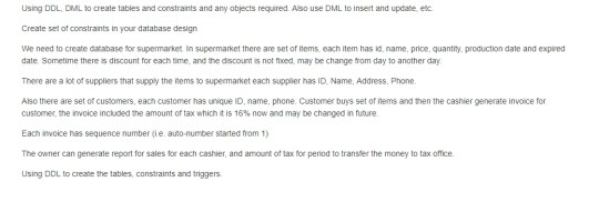 Using DDL. DML to create tables and constrants and any abjects required. Also use DML to insert and update, ec Create set of constraints in your database design We need to create database for supermarket in supermarket there are set of items each item has id name, price, quantry, production date and expired date Sometime there is discount for each ime, and the discount is not foxed, may be change from day to another day There are a lot of supplilers that supply the nems to supermarket each supplier has ID, Name, Address, Phone. Also there are 

<div class=