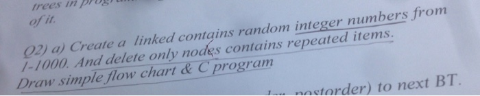 irees in pros 02) a) Create a linked contgins random integer numbers from /-1000 And delete only nodes contains repeated items Draw simple flow chart& C program storder) to next BT