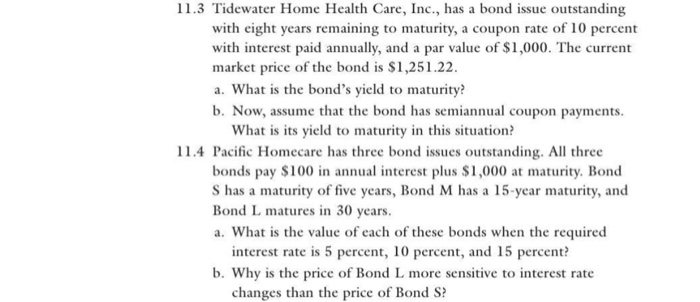 l 1.3 tidewater home health care, inc., has a bond issue outstanding with eight years remaining to maturity, a coupon rate of 10 percent with interest paid annually, and a par value of $1,000. the current market price of the bond is $1,251.22 a. what is the bonds yield to maturity? b. now, assume that the bond has semiannual coupon payments. what is its yield to maturity in this situation? l 1.4 pacific homecare has three bond issues outstanding. all three bonds pay $100 in annual interest plus si,000 at maturity. bond s has a maturity of five years, bond m has a 15-year maturity, and bond l matures in 30 years. a. what is the value of each of these bonds when the required interest rate is 5 percent, 10 percent, and 15 percent? b. why is the price of bond l more sensitive to interest rate changes than the price of bond s?