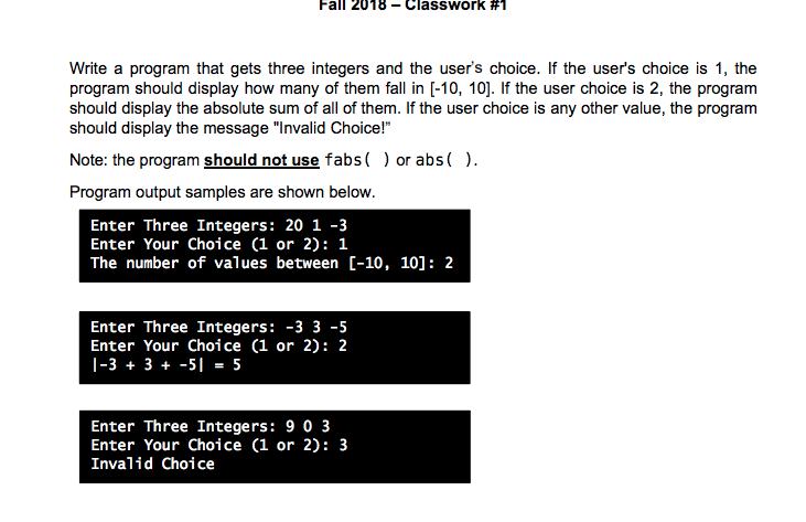 Fall 2018-Classwork #1 Write a program that gets three integers and the users choice. If the users choice is 1, the should display the absolute sum of all of them. If the user choice is any other value, the program should display the message Invalid Choice! Note: the program should not use fabs() or abs( ) Program output samples are shown below. Enter Three Integers: 20 1-3 Enter Your Choice (1 or 2): 1 The number of values between C-10, 101: 2 Enter Three Integers: -3 3 -5 Enter Your Choice (1 or 2): 2 1-33 + -5 5 Enter Three Integers: 9 0 3 Enter Your Choice (1 or 2): 3 Invalid Choice