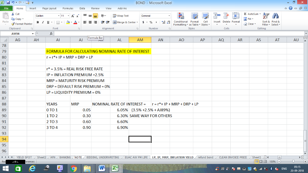 BOND Microsoft Excel Home nert Page Layout Formulas Data Review View dd-Ins Cut S AutoSum ? E ?Wrap Text ta copy ? B ? ? . Ej-., ?. : r_? ???Merge & Center. $, % , ?,8 Paste Conditional Format CeInsert Delete Format Formatting, as Table w styles. ? ? ? Sort &Find & 2 ClearFe Select Edting Format Painter Clipboard AM94 AG Alignment Number Cells Formula Bar AH Al AJ AL AM AN AO AP AR AS AT AU 78 79 80 81 82 83 84 85 86 87 FORMULA FOR CALCULATING NOMINAL RATE OF INTEREST r r* IP MRP DRPLP r* = 3.5% = REAL RISK FREE RATE IP = INFLATION PREMIUM 2.5% MRP MATURITY RISK PREMIUM DRP DEFAULT RISK PREMIUM0% LP-LIQUIDITY PREMIUM = 0% NOMINAL RATE OF INTERESTrrIP MRPDRP LP YEARS 0 TO 1 1 TO 2 2 TO 3 3 TO 4 MRP 89 90 91 92 93 94 95 96 (4 0.05 0.30 0.60 0.90 6.05% (3.5% +2.5% + A18996) 6.3096 SAME WAY FOR OTHERS 6.60% 6.90% | YIELD SPOT .. .Sheet2 AFN··BANKING , NOTE BIDDING, UNDERWRITING EUAC Aw pM LIFE | LP, IP, MRP, INFLATION YIELD refund bond CLEAN INVOICE PRICE , Sheet1 : 05:15 20-09-2018