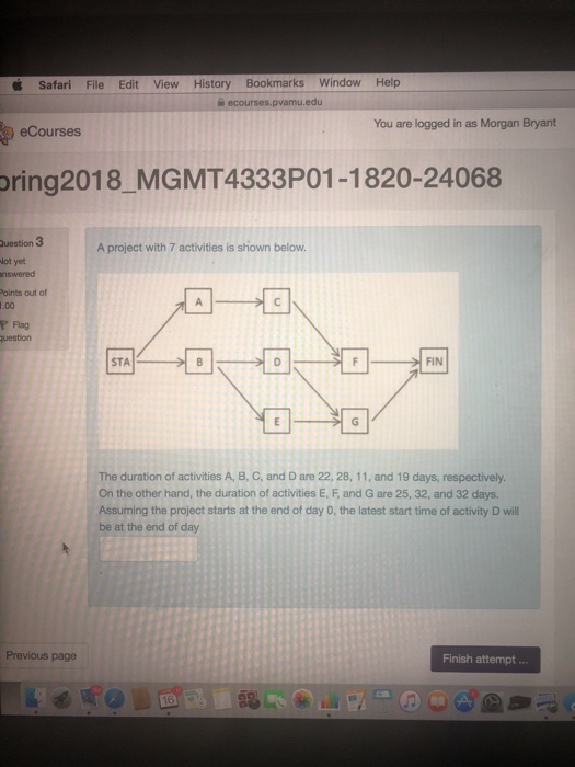 Safari File Edit View History Bookmarks Window Help You are logged in as Morgan Bryant eCourses oring2018 MGMT4333P01-1820-24068 uestion 3 ot yet nswered Points out of .00 r Flag A project with 7 activities is shown below STA FIN The duration of activities A, B, C, and D are 22, 28, 11, and 19 days, respectively On the other hand, the duration of activities E, F, and G are 25, 32, and 32 days. Assuming the project starts at the end of day 0, the latest start time of activity D will be at the end of day Previous page Finish attempt