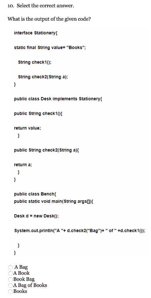 10. Select the correct answer. What is the output of the given code? interface Stationeryt static final String value Books String check1; String check2(String a) public class Desk implements Stationery public String check10 return value public String check2(String a) return a; public class Bench public static void main(String argsO Desk dnew Desk); system.out.printin(А + d.check2(Bag)+ of +d.check10); A Bag A Book Book Bag A Bag of Books Books