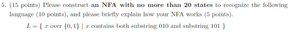 5. (15 points) Please construct an NFA with no more than 20 states to recognize the following language (10 points), and please briefly explain how your NFA works (5 points). L = { r over {0. i } | r contains both substring 010 and substring 101 }