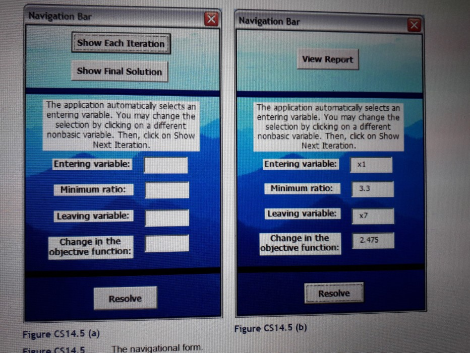 Navigation Bar Navigation Bar Show Each Iteration View Report Show Final Solution The application automatically selects an entering variable. You may change the selection by clicking on a different nonbasic variable. Then, click on Show Next Iteration The application automatically selects an entering variable. You may change the selection by clicking on a different nonbasic variable. Then, click on Show Next Iteration. Entering variable: Entering variable:x1 Minimum ratio: Minimum ratio 3.3 Leaving variable: Leaving variable: x7 Change in the objective function 2.475 Change in the objective function: Resolve Resolve Figure CS14.5 (b) Figure CS14.5 (a) Figure CS14.5 The navigational form