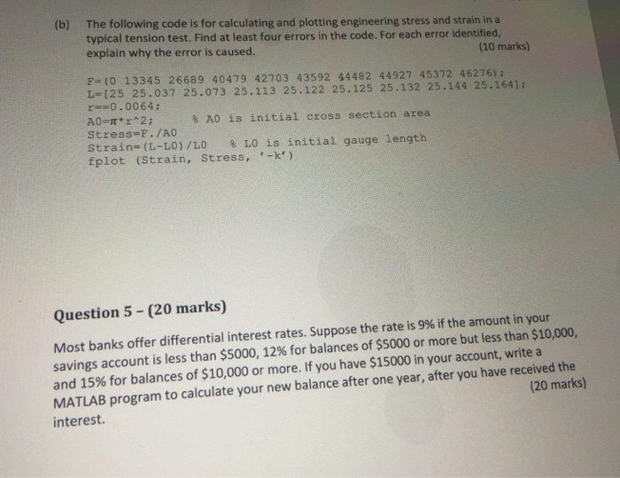 (b) The following code is for calculating and plotting engineering stress and strain in a typical tension test. Find at least four errors in the code. For each error identified, explain why the error is caused. (10 marks) P- (0 13345 26689 40479 42703 43592 44482 44927 45372 46276) L-125 25.037 25.073 25.113 25.122 25.125 25.132 25.144 r0.0064; % A0 is initial cross section area Stress-F. /AO Strain-(L-L0)/L0 % LO is initial fplot (Strain, Stress, k) gauge length Question 5 (20 marks) Most banks offer differential interest rates. Suppose the rate is 9% if the amount in your 

<div class=