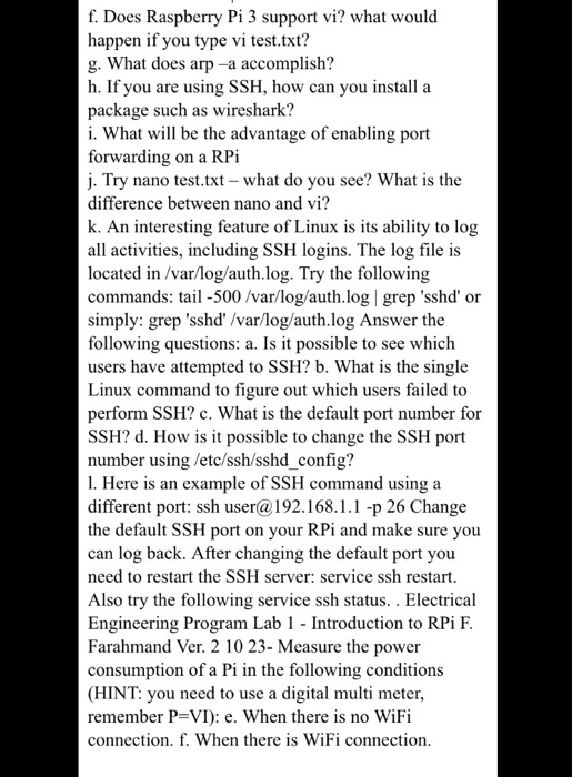 f. Does Raspberry Pi 3 support vi? what would happen if you type vi test.txt? g. What does arp -a accomplish? h. If you are using SSH, how can you install a package such as wireshark? i. What will be the advantage of enabling port forwarding on a RPİ j. Try nano test.txt - what do you see? What is the difference between nano and vi? k. An interesting feature of Linux is its ability to log all activities, including SSH logins. The log file is located in /var/log/auth.log. Try the following commands: tail 

<div class=