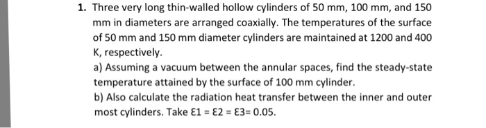 1. Three very long thin-walled hollow cylinders of 50 mm, 100 mm, and 150 mm in diameters are arranged coaxially. The temperatures of the surface of 50 mm and 150 mm diameter cylinders are maintained at 1200 and 400 K, respectively. a) Assuming a vacuum between the annular spaces, find the steady-state temperature attained by the surface of 100 mm cylinder b) Also calculate the radiation heat transfer between the inner and outer most cylinders. Take ε1-ε2-ε3-0.05.