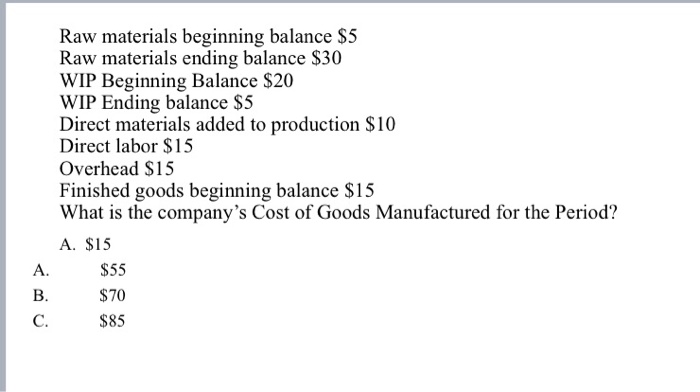 Raw materials beginning balance $5 Raw materials ending balance $30 WIP Beginning Balance $20 WIP Ending balance $5 Direct materials added to production $10 Direct labor $15 Overhead S15 Finished goods beginning balance $15 What is the companys Cost of Goods Manufactured for the Period? A. $15 A. $55 B. C. S70 $85
