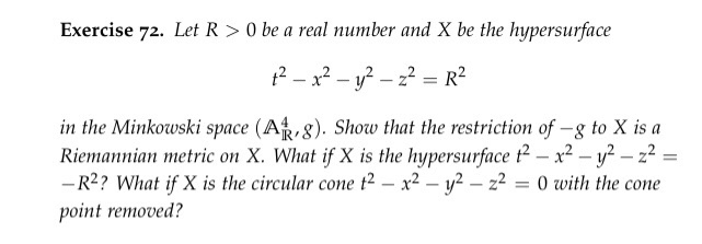 Exercise 72. Let R > 0 be a real number and X be the hypersurface in the Minkowski space (AR,g). Show that the restriction of -g to X is a Riemannian metric on X. What if X is the hypersurface t2-x2-y2-2- -R2? What ifK is the circular cone t2-x2-y2-22-0 uith the cone point removed?