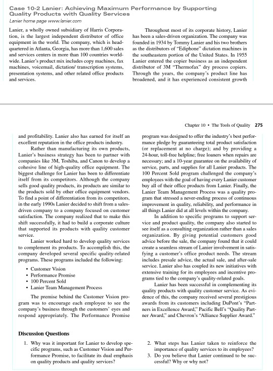 Case 10-2 Lanier: Achieving Maximum Performance by Supporting Quality Products with Quality Services Lanier, a wholly owned subsidiary of Harris Corpora- tion, is the largest independent distributor of office hs been a sales-driven organization. The company was equipment in the world. The company, which is head- founded in 1934 by Tommy Lanier and his two brothers quartered in Atlanta, Georgia, has more than 1,600 sales as the distributors of Ediphone dictation machines in and services centers in more than 100 countries world th southeastern portion of the United States. In 1955 wide. Laniers product mix includes copy machines, fax Lanier entered the copier business as an independent machines, voicemail, dictation transcription systems distributor of 3M Thermofax dry process copiers. presentation systems, and other related office products Through the years, the companys product line has and services, Throughout most of its corporate history. Lanier broadened, and it has experienced consistent growth Chapter 10 The Tools of Quality 275 and profitability. Lanier also has earned for itself an excellent reputation in the office products industry program was designed to offer the industrys best perfor- mance pledge by guaranteeing total product satisfaction Rather than manufacturing its own products, or replacement at no charge); and by providing a Laniers business strategy has been to partner wh 24-hour, toll-free helpline; free loaners when repairs are companies like 3M, Toshiba, and Canon to develop a necessary; and a 10-year guarantee on the availability of cohesive line of high-quality office equipment. The service, parts, and supplies for all Lanier products. The biggest challenge for Lanier has been to differentiate 100 Percent Sold program challenged the companys itself from its competitors. Although the company employees with the goal of having every Lanier customer sells good quality products, its products are similar to buy all of their office products from Lanier. Finally, the the products sold by other office equipment vendors.Lanier Team Management Process was a quality pro- To find a point of differentiation from its competitors, gram that stressed a never-ending process of continuous in the early 1990s Lanier decided to shift from a sales improvement in quality, reliability, and performance in driven company to a company focused on customer a things Lanier did at all levels within the company. In addition to specific programs to support ser- shift successfully, it had to build a corporate culture vice nd product quality, the company also started to that supported its products with quality customer ee itself as a consulting organization rather than a sales organization. By giving potential customers good Lanier worked hard to develop quality services advice before the sale, the company found that it could to complement its products. To accomplish this, the create a seamless stream of Lanier involvement in satis- company developed several speic quality-related fying a customers office product needs. The stream includes presale advice, the actual sale, and after-sale service. Lanier also has coupled its new initiatives with programs. These . Customer Vision extensive training for its employees and incentivep grams tied to the companys quality-related goals. . 100 Percent Sold Lanier Team Management Process Lanier has been successful in complementing its quality products with quality customer service. As evi- The premise behind the Customer Vision pro ece of this, the company received several prestigious gram was to encourage each employee to see the awards from its customers including DuPonts Part- companys business through the customers eyes and ners in Excellence Award. Pacific Bells Quality Part- respond appropriately. The Performance Promse er Award, and Chevrons Alliance Supplier Award. 1. Why was it important for Lanier to develop spe Customer Vision and Per 2. What steps has Lanier taken to reinforce the importance of quality services to its employees? 3. Do you believe that Lanier continued to be suc- programs, such as formance Promise, to facilitate its dual emphasis on quality products and quality services? cessful? Why or why not?