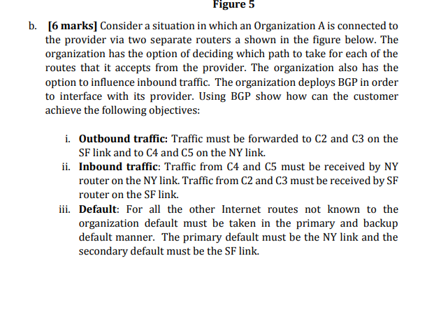 Figure 5 b. [6 marks] Consider a situation in which an Organization A is connected to the provider via two separate routers a shown in the figure below. The organization has the option of deciding which path to take for each of the routes that it accepts from the provider. The organization also has the option to influence inbound traffic. The organization deploys BGP in order to interface with its provider. Using BGP show how can the customer achieve the following objectives i. Outbound traffic: Traffic must be forwarded to C2 and C3 on the SF link and to C4 and C5 on the NY link. ii. Inbound traffic: Traffic from C4 and C5 must be received by NY router on the NY link. Traffic from C2 and C3 must be received by SF router on the SF link. iii. Default: For all the other Internet routes not known to the organization default must be taken in the primary and backup default manner. The primary default must be the NY link and the secondary default must be the SF link.