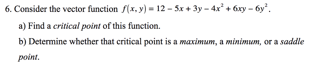 6. Consider the vector function f(x, y)-12-5x + 3y-4x2 + 6xy-6y2. a) Find a critical point of this function. b) Determine whether that critical point is a maximum, a minimum, or a saddle point.