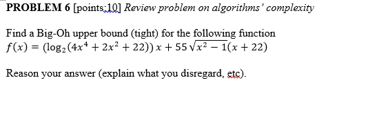 PROBLEM 6 [points.l0] Review problem on algorithms complexity Find a Big-Oh upper bound (tight) for the following function f(x) = (log2 (4x1+ 2x2 + 22)) x + 55Vx2-1(x + 22) Reason your answer (explain what you disregard, etc)