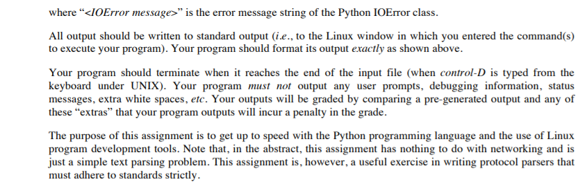 where <IOError message> is the error message string of the Python IOError class. All output should be written to standard output (ie., to the Linux window in which you entered the command(s) to execute your program). Your program should format its output exactly as shown above. Your program should terminate when it reaches the end of the input file (when control-D is typed from the keyboard under UNIX). Your program must not output any user prompts, debugging information, status messages, extra white spaces, etc. Your outputs will be graded by comparing a pre-generated output and any of these extras that your program outputs will incur a penalty in the grade. The purpose of this assignment is to get up to speed with the Python programming language and the use of Linux program development tools. Note that, in the abstract, this assignment has nothing to do with networking and is just a simple text parsing problem. This assignment is, however, a useful exercise in writing protocol parsers that must adhere to standards strictly
