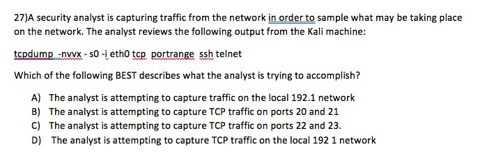 27)A security analyst is capturing traffic from the network in order to sample what may be taking place on the network. The analyst reviews the following output from the Kali machine: tcpdump -nvx-s0-ieth0 tcp portrange ssh telnet Which of the following BEST describes what the analyst is trying to accomplish? A) The analyst is attempting to capture traffic on the local 192.1 network B) The analyst is attempting to capture TCP traffic on ports 20 and 21 C) The analyst is attempting to capture TCP traffic on ports 22 and 23 D) The analyst is attempting to capture TCP traffic on the local 192 1 network