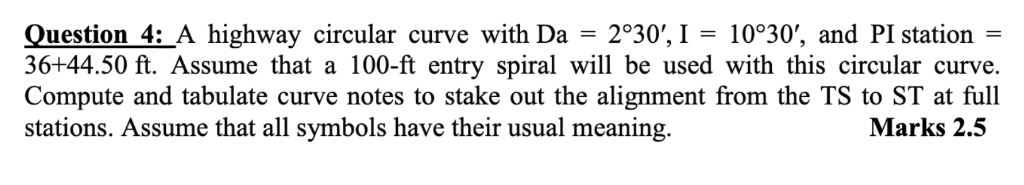 Question 4: A highway circular curve with Da 2°30,I10°30, and PI station 36+44.50 ft. Assume that a 100-ft entry spiral wil