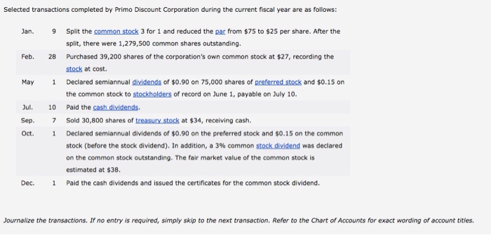 Selected transactions completed by Primo Discount Corporation during the current fiscal year are as follows: 9 Split the common stock 3 for 1 and reduced the par from $75 to $25 per share. After the split, there were 1,279,500 common shares outstanding. Purchased 39,200 shares of the corporations own common stock at $27, recording the stock at cost. Declared semiannual dividends of $0.90 on 75,000 shares of preferred stock and $0.15 on the common stock to stockholders of record on June 1, payable on July 10. Jan. Feb. 28 May 1 ul. 10 Paid the cash dividends Sep. 7 Sold 30,800 shares of treasury stock at $34, receiving cash. Oct. 1 Declared semiannual dividends of $0.90 on the preferred stock and $0.15 on the common stock (before the stock dividend). In addition, a 3% common stockdividend was declared on the common stock outstanding. The fair market value of the common stock is estimated at $38. Paid the cash dividends and issued the certificates for the common stock dividend. Dec. 1 Journalize the transactions. If no entry is required, simply skip to the next transaction. Refer to the Chart of Accounts for exact wording of account tities.