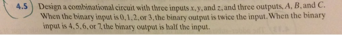4.5) Design a combinational circuit with three inputs x.y. and z, and three outputs, A, B, and C. When the binary input is 0,1,2,or 3, the binary output is twice the input. When the binary input is 4,5,6, or 7, the binary output is half the input.