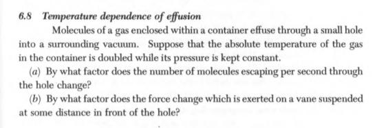 6.8 Temperature dependence of effusion Molecules of a gas enclosed within a container effuse through a small hole into a surrounding vacuum. Suppose that the absolute temperature of the gas in the container is doubled while its pressure is kept constant. (a) By what factor does the number of molecules escaping per second through the hole change? (b) By what factor does the force change which is exerted on a vane suspended at some distance in front of the hole?